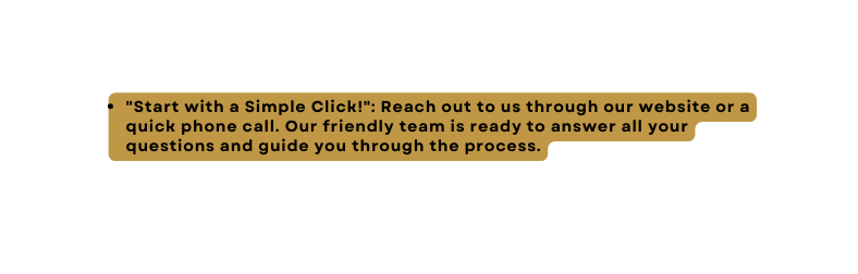 Start with a Simple Click Reach out to us through our website or a quick phone call Our friendly team is ready to answer all your questions and guide you through the process